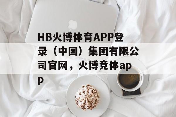 HB火博体育APP登录（中国）集团有限公司官网，火博竞体app